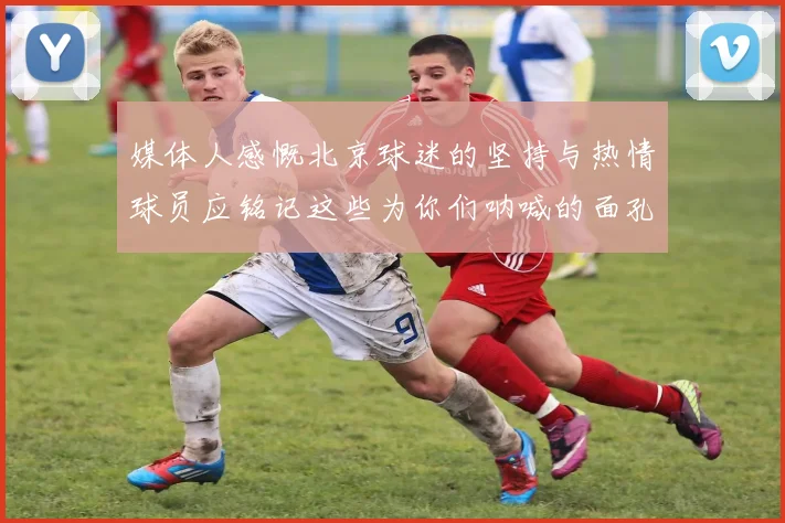 媒体人感慨北京球迷的坚持与热情球员应铭记这些为你们呐喊的面孔