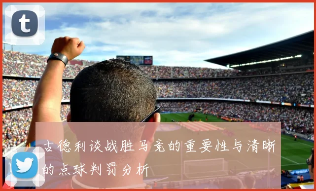 古德利谈战胜马竞的重要性与清晰的点球判罚分析