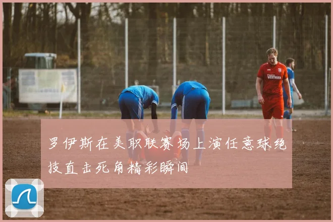 罗伊斯在美职联赛场上演任意球绝技直击死角精彩瞬间