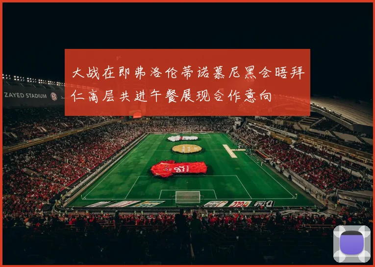 大战在即弗洛伦蒂诺慕尼黑会晤拜仁高层共进午餐展现合作意向