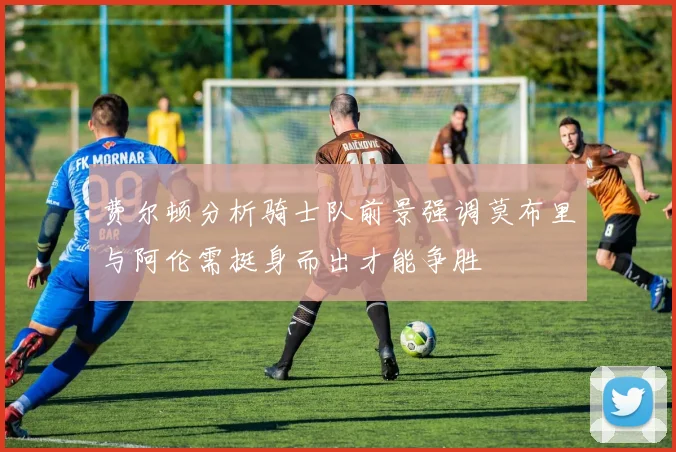 费尔顿分析骑士队前景强调莫布里与阿伦需挺身而出才能争胜