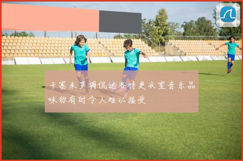 卡塞米罗调侃达洛特更衣室音乐品味称有时令人难以接受