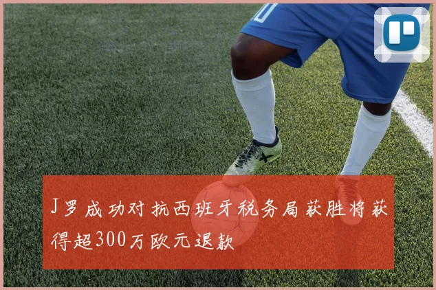 J罗成功对抗西班牙税务局获胜将获得超300万欧元退款