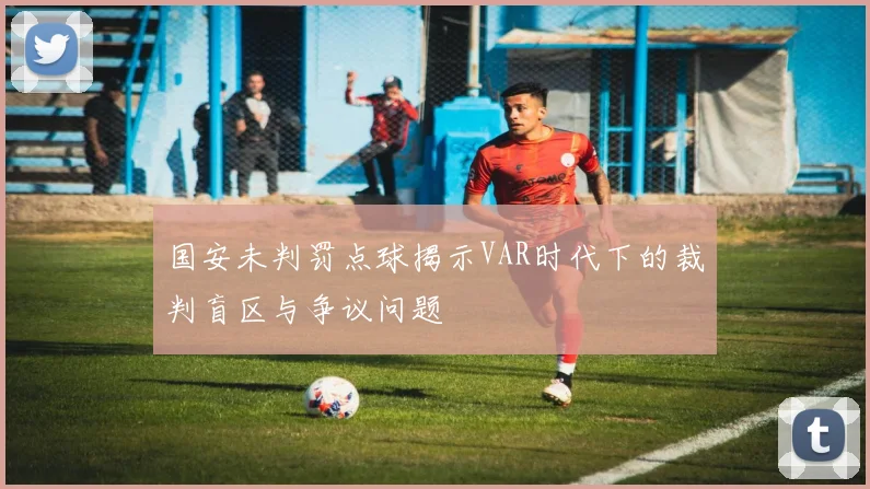 国安未判罚点球揭示VAR时代下的裁判盲区与争议问题