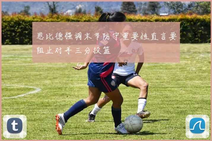 恩比德强调末节防守重要性直言要阻止对手三分投篮