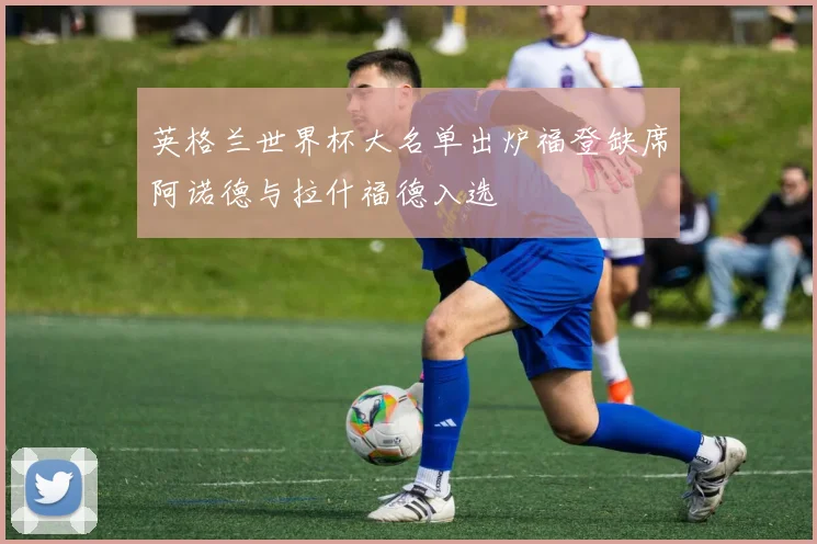英格兰世界杯大名单出炉福登缺席阿诺德与拉什福德入选