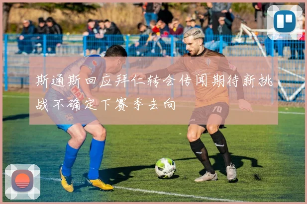 斯通斯回应拜仁转会传闻期待新挑战不确定下赛季去向