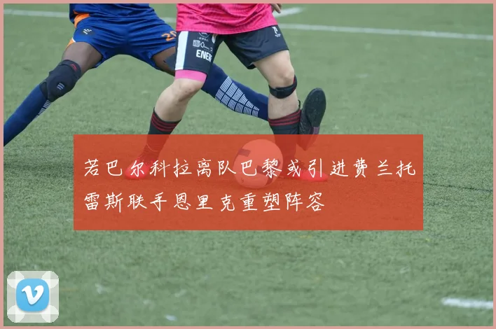 若巴尔科拉离队巴黎或引进费兰托雷斯联手恩里克重塑阵容