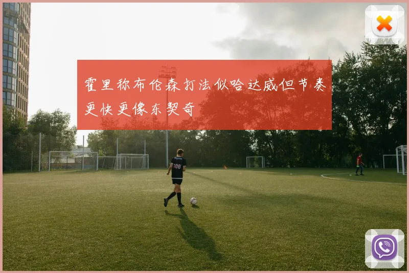 霍里称布伦森打法似哈达威但节奏更快更像东契奇