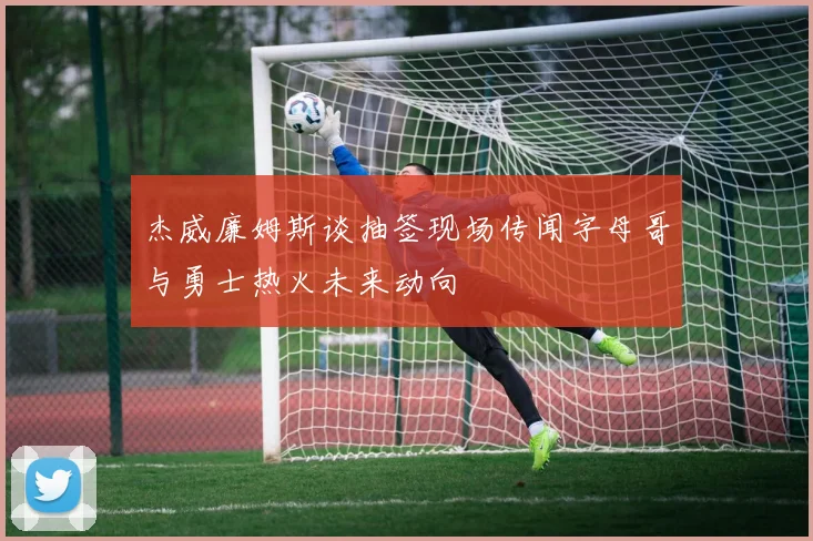 杰威廉姆斯谈抽签现场传闻字母哥与勇士热火未来动向