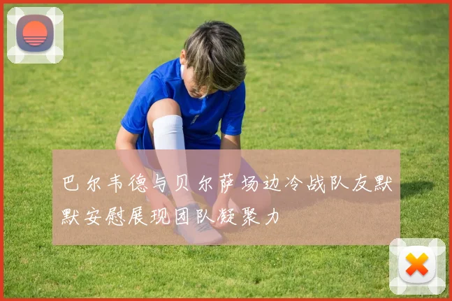 巴尔韦德与贝尔萨场边冷战队友默默安慰展现团队凝聚力