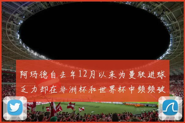 阿玛德自去年12月以来为曼联进球乏力却在非洲杯和世界杯中频频破门
